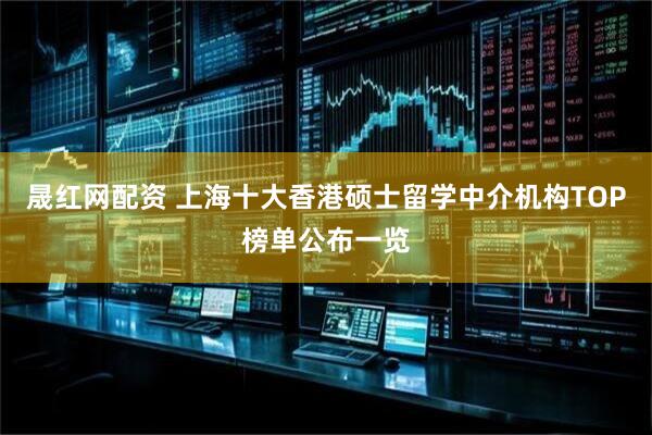 晟红网配资 上海十大香港硕士留学中介机构TOP榜单公布一览